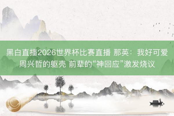 黑白直播2026世界杯比赛直播 那英:我好可爱周兴哲的躯壳 前辈的“神回应”激发烧议