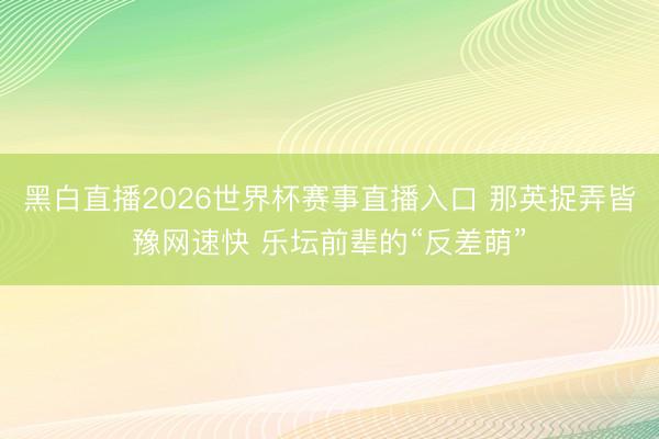 黑白直播2026世界杯赛事直播入口 那英捉弄皆豫网速快 乐坛前辈的“反差萌”