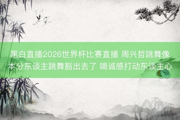 黑白直播2026世界杯比赛直播 周兴哲跳舞像本分东谈主跳舞豁出去了 竭诚感打动东谈主心