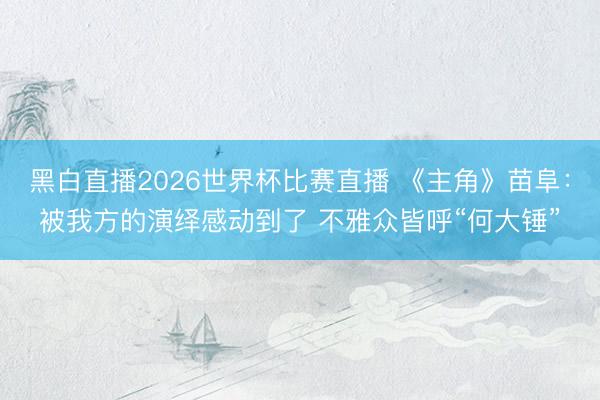 黑白直播2026世界杯比赛直播 《主角》苗阜:被我方的演绎感动到了 不雅众皆呼“何大锤”