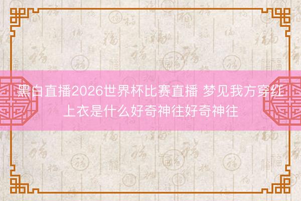 黑白直播2026世界杯比赛直播 梦见我方穿红上衣是什么好奇神往好奇神往