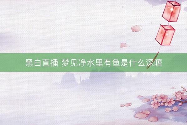 黑白直播 梦见净水里有鱼是什么深嗜