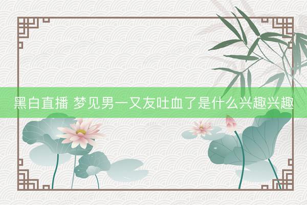 黑白直播 梦见男一又友吐血了是什么兴趣兴趣