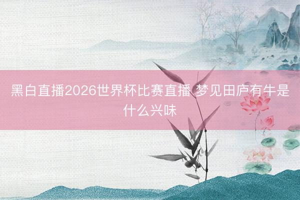 黑白直播2026世界杯比赛直播 梦见田庐有牛是什么兴味