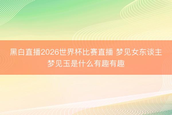 黑白直播2026世界杯比赛直播 梦见女东谈主梦见玉是什么有趣有趣