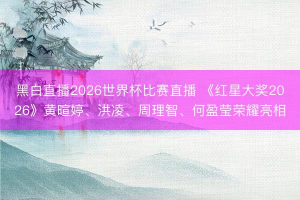 黑白直播2026世界杯比赛直播 《红星大奖2026》黄暄婷、洪凌、周理智、何盈莹荣耀亮相
