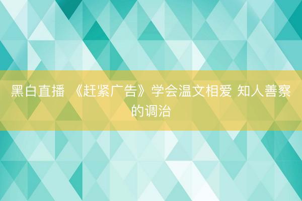 黑白直播 《赶紧广告》学会温文相爱 知人善察的调治