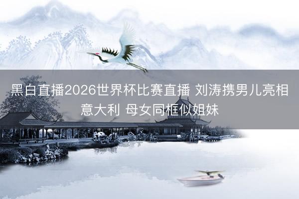 黑白直播2026世界杯比赛直播 刘涛携男儿亮相意大利 母女同框似姐妹