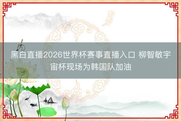 黑白直播2026世界杯赛事直播入口 柳智敏宇宙杯现场为韩国队加油