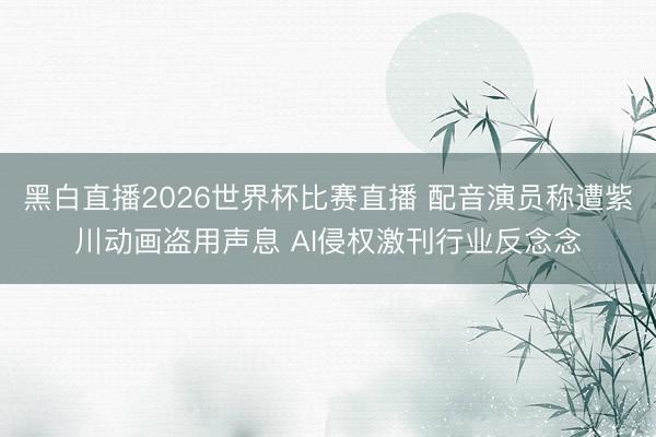 黑白直播2026世界杯比赛直播 配音演员称遭紫川动画盗用声息 AI侵权激刊行业反念念