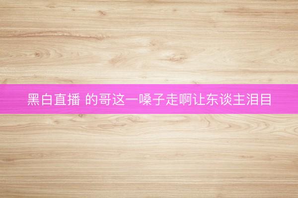 黑白直播 的哥这一嗓子走啊让东谈主泪目