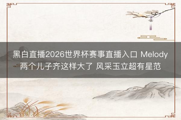 黑白直播2026世界杯赛事直播入口 Melody两个儿子齐这样大了 风采玉立超有星范