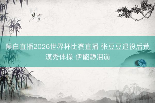 黑白直播2026世界杯比赛直播 张豆豆退役后荒漠秀体操 伊能静泪崩