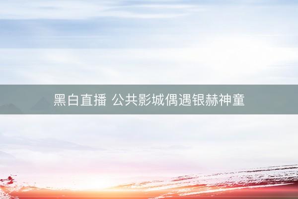 黑白直播 公共影城偶遇银赫神童