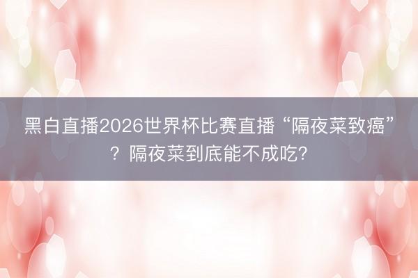 黑白直播2026世界杯比赛直播 “隔夜菜致癌”?隔夜菜到底能不成吃?