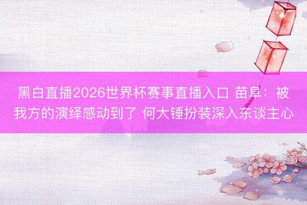 黑白直播2026世界杯赛事直播入口 苗阜:被我方的演绎感动到了 何大锤扮装深入东谈主心