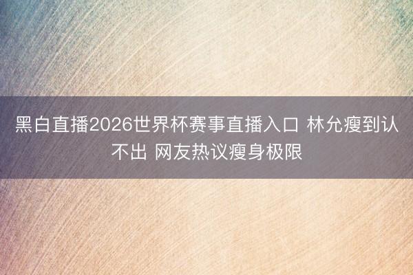 黑白直播2026世界杯赛事直播入口 林允瘦到认不出 网友热议瘦身极限