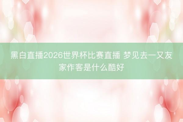 黑白直播2026世界杯比赛直播 梦见去一又友家作客是什么酷好