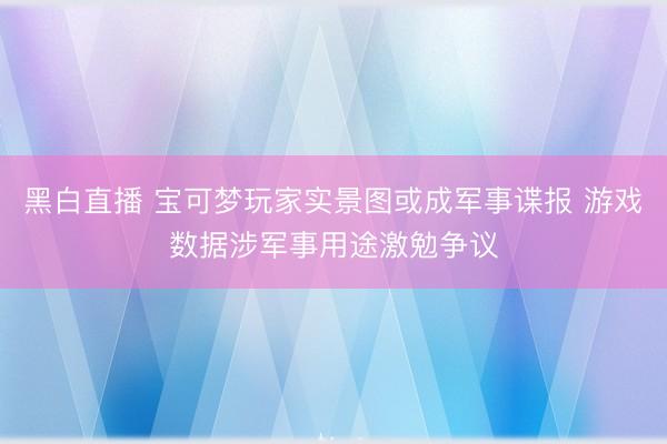 黑白直播 宝可梦玩家实景图或成军事谍报 游戏数据涉军事用途激勉争议