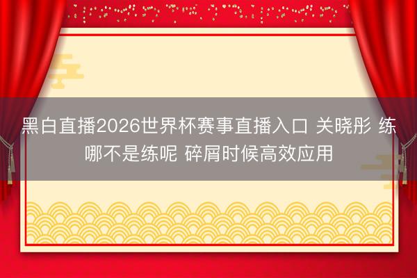 黑白直播2026世界杯赛事直播入口 关晓彤 练哪不是练呢 碎屑时候高效应用