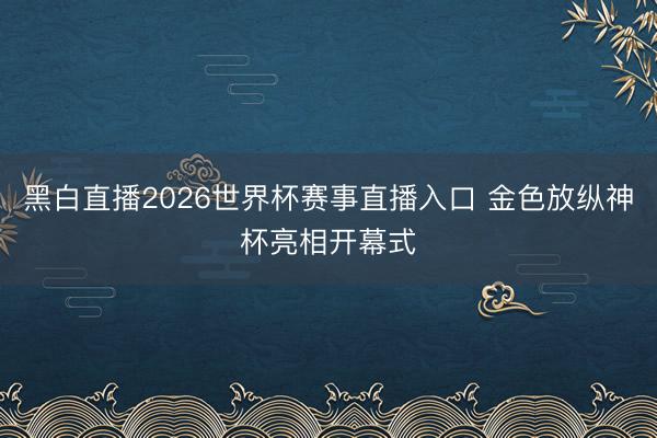 黑白直播2026世界杯赛事直播入口 金色放纵神杯亮相开幕式