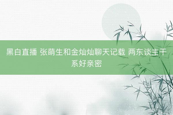 黑白直播 张萌生和金灿灿聊天记载 两东谈主干系好亲密