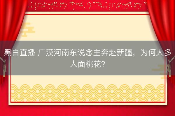 黑白直播 广漠河南东说念主奔赴新疆,为何大多人面桃花?