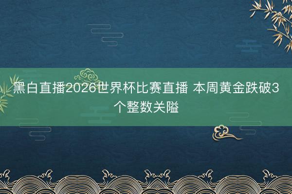 黑白直播2026世界杯比赛直播 本周黄金跌破3个整数关隘