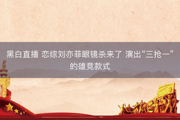 黑白直播 恋综刘亦菲眼镜杀来了 演出“三抢一”的雄竞款式