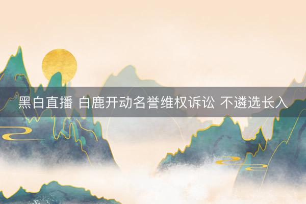 黑白直播 白鹿开动名誉维权诉讼 不遴选长入