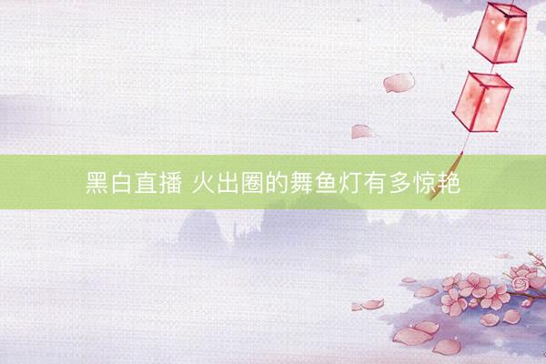 黑白直播 火出圈的舞鱼灯有多惊艳