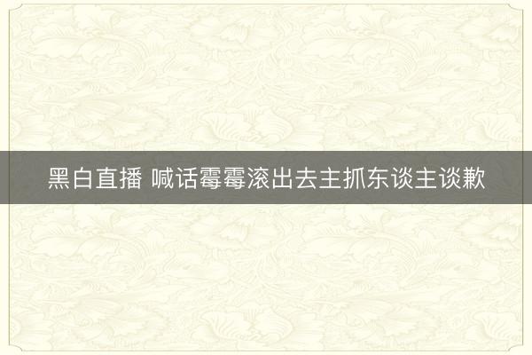 黑白直播 喊话霉霉滚出去主抓东谈主谈歉