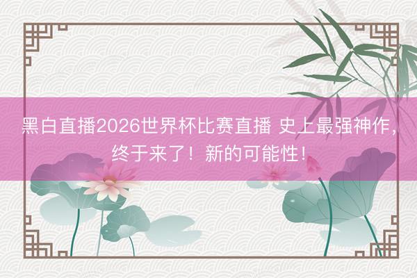 黑白直播2026世界杯比赛直播 史上最强神作,终于来了!新的可能性!