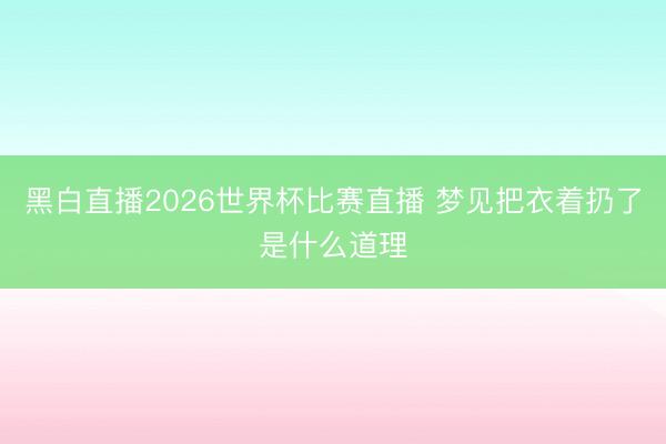 黑白直播2026世界杯比赛直播 梦见把衣着扔了是什么道理