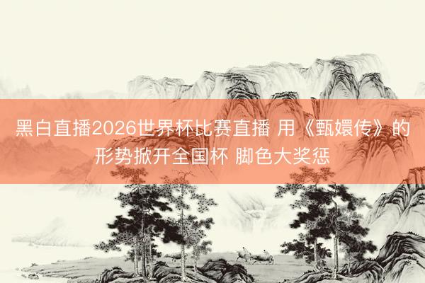 黑白直播2026世界杯比赛直播 用《甄嬛传》的形势掀开全国杯 脚色大奖惩