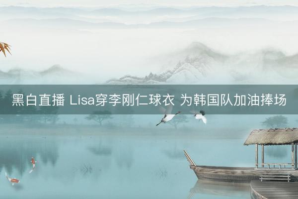 黑白直播 Lisa穿李刚仁球衣 为韩国队加油捧场