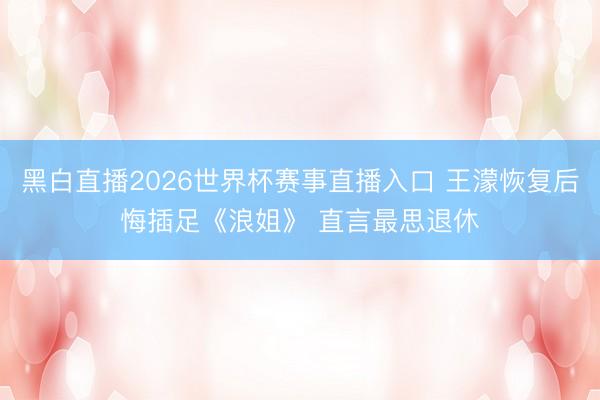 黑白直播2026世界杯赛事直播入口 王濛恢复后悔插足《浪姐》 直言最思退休