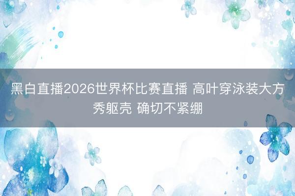 黑白直播2026世界杯比赛直播 高叶穿泳装大方秀躯壳 确切不紧绷