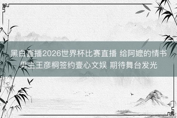 黑白直播2026世界杯比赛直播 给阿嬷的情书男主王彦桐签约壹心文娱 期待舞台发光