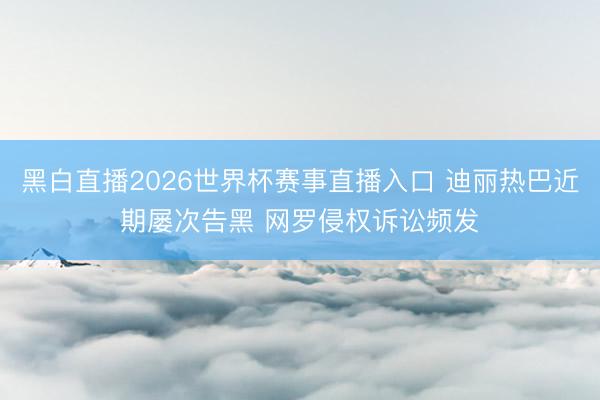 黑白直播2026世界杯赛事直播入口 迪丽热巴近期屡次告黑 网罗侵权诉讼频发