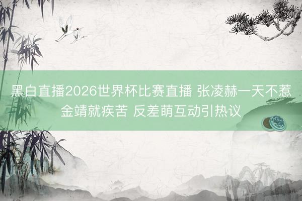 黑白直播2026世界杯比赛直播 张凌赫一天不惹金靖就疾苦 反差萌互动引热议