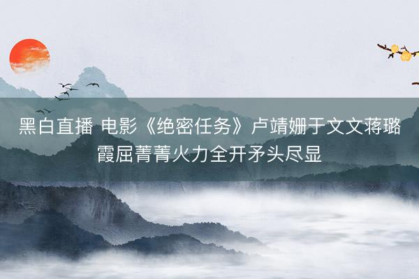 黑白直播 电影《绝密任务》卢靖姗于文文蒋璐霞屈菁菁火力全开矛头尽显