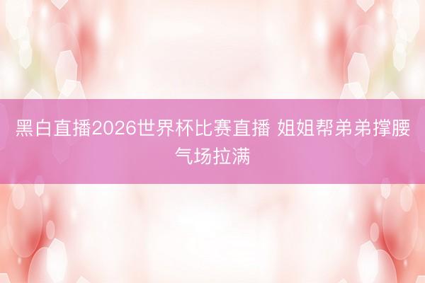 黑白直播2026世界杯比赛直播 姐姐帮弟弟撑腰气场拉满