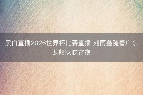黑白直播2026世界杯比赛直播 刘雨鑫随着广东龙船队吃宵夜