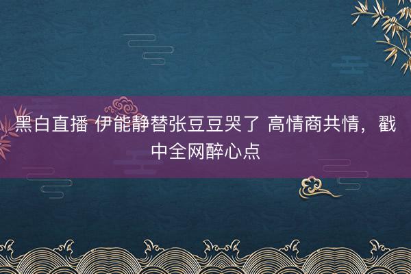 黑白直播 伊能静替张豆豆哭了 高情商共情,戳中全网醉心点