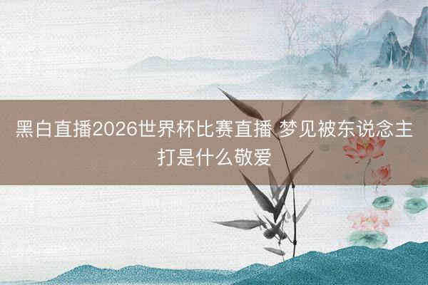 黑白直播2026世界杯比赛直播 梦见被东说念主打是什么敬爱