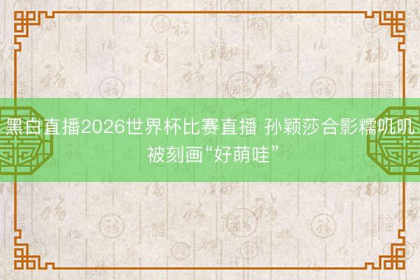 黑白直播2026世界杯比赛直播 孙颖莎合影糯叽叽 被刻画“好萌哇”
