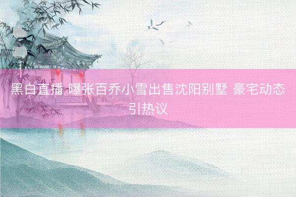 黑白直播 曝张百乔小雪出售沈阳别墅 豪宅动态引热议