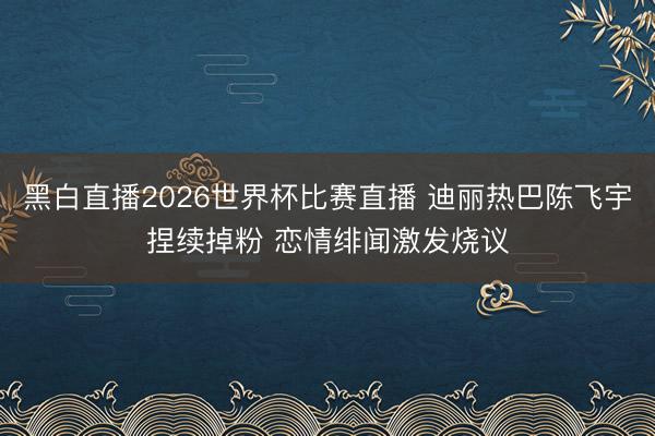 黑白直播2026世界杯比赛直播 迪丽热巴陈飞宇捏续掉粉 恋情绯闻激发烧议