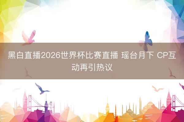 黑白直播2026世界杯比赛直播 瑶台月下 CP互动再引热议